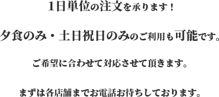 1日単位の注文を承ります！夕食のみ・土日祝日のみのご利用も可能です。ご希望に合わせて対応させて頂きます。まずは各店舗までお電話お待ちしております。